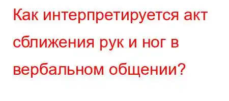 Как интерпретируется акт сближения рук и ног в вербальном общении?